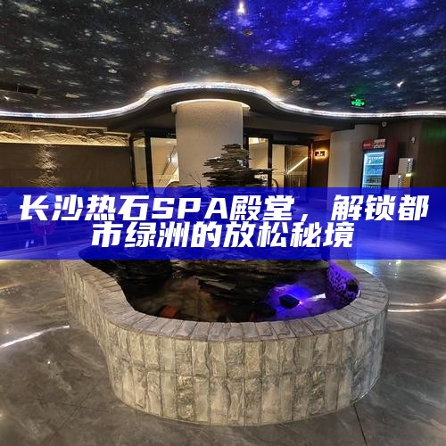 长沙热石SPA殿堂，解锁都市中的绿洲放松秘境